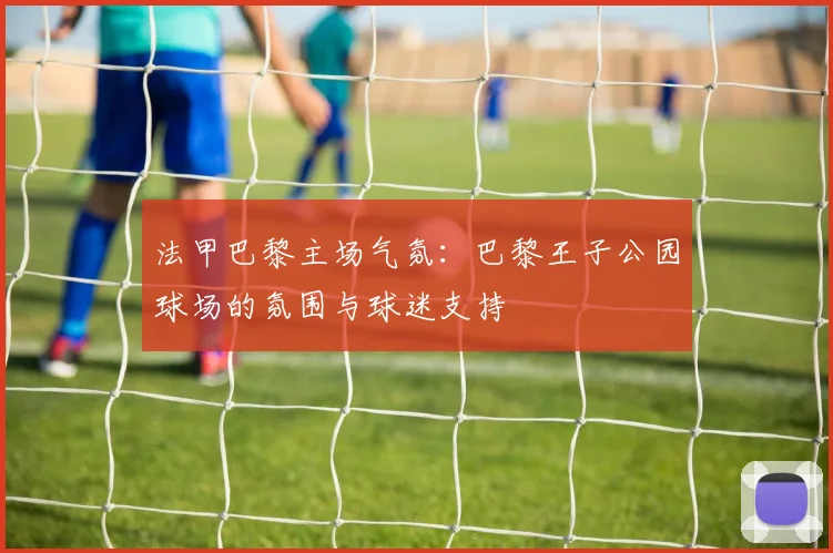 法甲巴黎主场气氛：巴黎王子公园球场的氛围与球迷支持