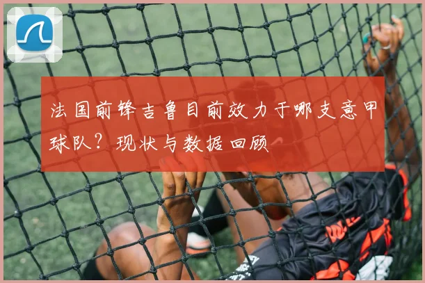 法国前锋吉鲁目前效力于哪支意甲球队？现状与数据回顾