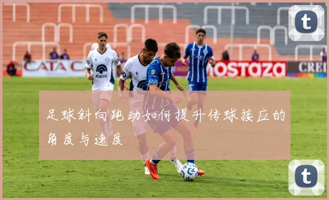 足球斜向跑动如何提升传球接应的角度与速度